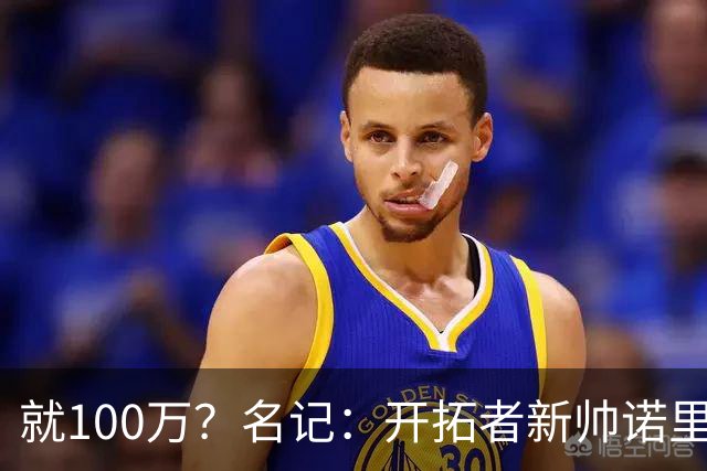 就100万？名记：开拓者新帅诺里薪资处于联盟底端 还包含激励条款